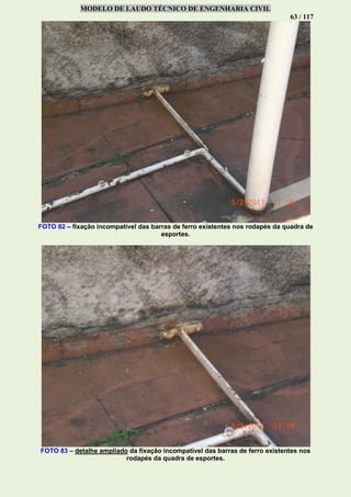 MODELO DE LAUDO TÉCNICO DE ENGENHARIA CIVIL
63 / 117
FOTO 82 – fixação incompatível das barras de ferro existentes nos rodapés da quadra de
esportes.
FOTO 83 – detalhe ampliado da fixação incompatível das barras de ferro existentes nos
rodapés da quadra de esportes.
 