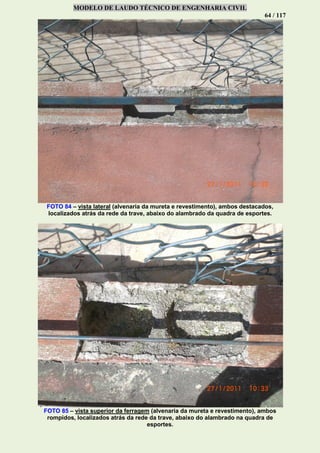 MODELO DE LAUDO TÉCNICO DE ENGENHARIA CIVIL
64 / 117
FOTO 84 – vista lateral (alvenaria da mureta e revestimento), ambos destacados,
localizados atrás da rede da trave, abaixo do alambrado da quadra de esportes.
FOTO 85 – vista superior da ferragem (alvenaria da mureta e revestimento), ambos
rompidos, localizados atrás da rede da trave, abaixo do alambrado na quadra de
esportes.
 