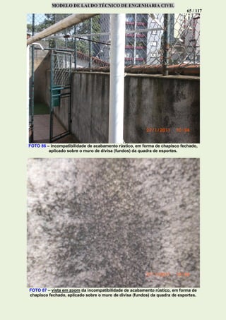 MODELO DE LAUDO TÉCNICO DE ENGENHARIA CIVIL
65 / 117
FOTO 86 – incompatibilidade de acabamento rústico, em forma de chapisco fechado,
aplicado sobre o muro de divisa (fundos) da quadra de esportes.
FOTO 87 – vista em zoom da incompatibilidade de acabamento rústico, em forma de
chapisco fechado, aplicado sobre o muro de divisa (fundos) da quadra de esportes.
 