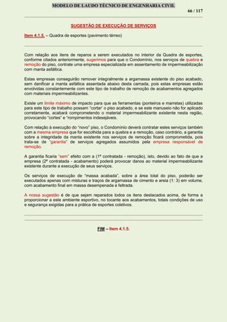 MODELO DE LAUDO TÉCNICO DE ENGENHARIA CIVIL
66 / 117
SUGESTÃO DE EXECUÇÃO DE SERVIÇOS
Item 4.1.5. – Quadra de esportes (pavimento térreo)
Com relação aos itens de reparos a serem executados no interior da Quadra de esportes,
conforme citados anteriormente, sugerimos para que o Condomínio, nos serviços de quebra e
remoção do piso, contrate uma empresa especializada em assentamento de impermeabilização
com manta asfáltica.
Estas empresas conseguirão remover integralmente a argamassa existente do piso acabado,
sem danificar a manta asfáltica assentada abaixo desta camada, pois estas empresas estão
envolvidas constantemente com este tipo de trabalho de remoção de acabamentos agregados
com materiais impermeabilizantes.
Existe um limite máximo de impacto para que as ferramentas (ponteiros e marretas) utilizadas
para este tipo de trabalho possam “cortar’ o piso acabado, e se este manuseio não for aplicado
corretamente, acabará comprometendo o material impermeabilizante existente nesta região,
provocando “cortes” e “rompimentos indesejáveis.
Com relação à execução do “novo” piso, o Condomínio deverá contratar estes serviços também
com a mesma empresa que for escolhida para a quebra e a remoção, caso contrário, a garantia
sobre a integridade da manta existente nos serviços de remoção ficará comprometida, pois
trata-se de “garantia” de serviços agregados assumidos pela empresa responsável de
remoção.
A garantia ficaria “sem” efeito com a (1ª contratada - remoção), isto, devido ao fato de que a
empresa (2ª contratada - acabamento) poderá provocar danos ao material impermeabilizante
existente durante a execução de seus serviços.
Os serviços de execução de “massa acabada”, sobre a área total do piso, poderão ser
executados apenas com misturas e traços de argamassa de cimento e areia (1: 3) em volume,
com acabamento final em massa desempenada e feltrada.
A nossa sugestão é de que sejam reparados todos os itens destacados acima, de forma a
proporcionar a este ambiente esportivo, no tocante aos acabamentos, totais condições de uso
e segurança exigidas para a prática de esportes coletivos.
FIM – Item 4.1.5.
 