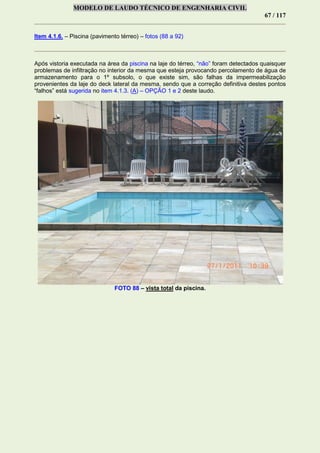 MODELO DE LAUDO TÉCNICO DE ENGENHARIA CIVIL
67 / 117
Item 4.1.6. – Piscina (pavimento térreo) – fotos (88 a 92)
Após vistoria executada na área da piscina na laje do térreo, “não” foram detectados quaisquer
problemas de infiltração no interior da mesma que esteja provocando percolamento de água de
armazenamento para o 1º subsolo, o que existe sim, são falhas da impermeabilização
provenientes da laje do deck lateral da mesma, sendo que a correção definitiva destes pontos
“falhos” está sugerida no item 4.1.3. (A) – OPÇÃO 1 e 2 deste laudo.
FOTO 88 – vista total da piscina.
 