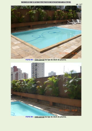 MODELO DE LAUDO TÉCNICO DE ENGENHARIA CIVIL
68 / 117
FOTO 89 – vista parcial da laje do deck da piscina.
FOTO 90 – vista parcial da laje do deck da piscina.
 