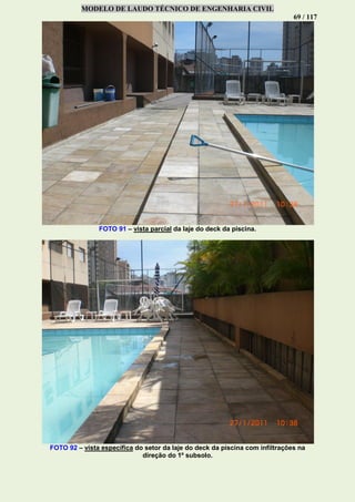 MODELO DE LAUDO TÉCNICO DE ENGENHARIA CIVIL
69 / 117
FOTO 91 – vista parcial da laje do deck da piscina.
FOTO 92 – vista específica do setor da laje do deck da piscina com infiltrações na
direção do 1º subsolo.
 