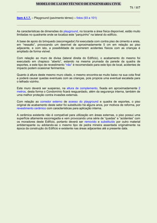 MODELO DE LAUDO TÉCNICO DE ENGENHARIA CIVIL
71 / 117
Item 4.1.7. – Playground (pavimento térreo) – fotos (93 a 101)
As características de dimensões do playground, no tocante a área física disponível, estão muito
limitadas no quadrante onde se localiza este “parquinho” na lateral do edifício.
A base de apoio do brinquedo (escorregador) foi executada com contra piso de cimento e areia,
em “ressalto”, provocando um desnível de aproximadamente 5 cm em relação ao piso
adjacente, e com isto, a possibilidade de ocorrerem acidentes físicos com as crianças é
ampliado de forma visível.
Com relação ao muro de divisa (lateral direita do Edifício), o acabamento do mesmo foi
executado em chapisco “aberto”, estando na mesma prumada da parede da quadra de
esportes, e este tipo de revestimento “não” é recomendado para este tipo de local, acidentes de
impacto podem ocasionar ferimentos.
Quanto à altura deste mesmo muro citado, o mesmo encontra-se muito baixo na sua cota final
e poderá causar quedas eventuais com as crianças, pois propicia uma eventual escalada para
o telhado vizinho.
Este muro deverá ser suspenso, na altura de complemento, fixada em aproximadamente 2
metros, desta forma o Condomínio ficará resguardado, além da segurança interna, também de
uma melhor proteção contra invasões externas.
Com relação ao corredor externo de acesso do playground e quadra de esportes, o piso
original de acabamento deste setor foi substituído há alguns anos, por motivos de reforma, por
revestimento cerâmico com características para aplicação interna.
A cerâmica existente não é compatível para utilização em áreas externas, o piso possui uma
superfície altamente escorregadia e vem provocando uma série de “quedas” e “acidentes” com
os moradores deste Edifício, portanto deverá ser removido e substituído por outro material
antiderrapante ou adotando-se o mesmo tipo de pedra mineira assentada originalmente na
época da construção do Edifício e existente nas áreas adjacentes até a presente data.
 
