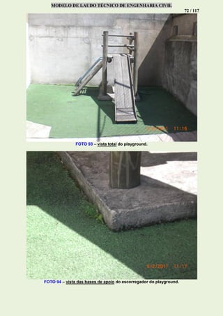 MODELO DE LAUDO TÉCNICO DE ENGENHARIA CIVIL
72 / 117
FOTO 93 – vista total do playground.
FOTO 94 – vista das bases de apoio do escorregador do playground.
 