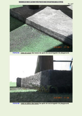 MODELO DE LAUDO TÉCNICO DE ENGENHARIA CIVIL
73 / 117
FOTO 95 – vista em zoom das bases de apoio do escorregador do playground.
FOTO 96 – vista no plano das bases de apoio do escorregador do playground.
 