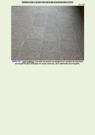 MODELO DE LAUDO TÉCNICO DE ENGENHARIA CIVIL
76 / 117
FOTO 101 – piso cerâmico (corredor de acesso ao playground e quadra de esportes)
incompatível para utilização em áreas externas, ele é altamente escorregadio.
 