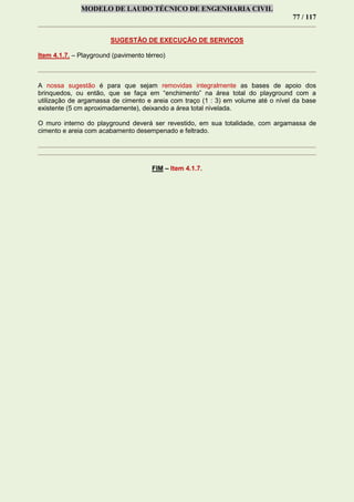 MODELO DE LAUDO TÉCNICO DE ENGENHARIA CIVIL
77 / 117
SUGESTÃO DE EXECUÇÃO DE SERVIÇOS
Item 4.1.7. – Playground (pavimento térreo)
A nossa sugestão é para que sejam removidas integralmente as bases de apoio dos
brinquedos, ou então, que se faça em “enchimento” na área total do playground com a
utilização de argamassa de cimento e areia com traço (1 : 3) em volume até o nível da base
existente (5 cm aproximadamente), deixando a área total nivelada.
O muro interno do playground deverá ser revestido, em sua totalidade, com argamassa de
cimento e areia com acabamento desempenado e feltrado.
FIM – Item 4.1.7.
 
