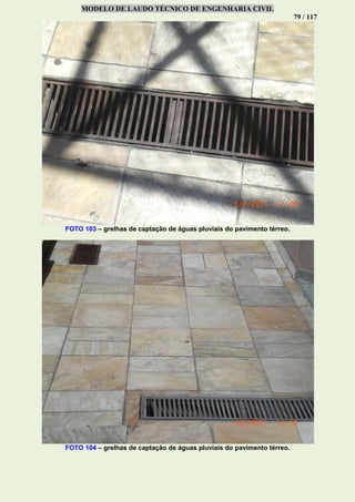 MODELO DE LAUDO TÉCNICO DE ENGENHARIA CIVIL
79 / 117
FOTO 103 – grelhas de captação de águas pluviais do pavimento térreo.
FOTO 104 – grelhas de captação de águas pluviais do pavimento térreo.
 
