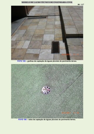 MODELO DE LAUDO TÉCNICO DE ENGENHARIA CIVIL
80 / 117
FOTO 105 – grelhas de captação de águas pluviais do pavimento térreo.
FOTO 106 – ralos de captação de águas pluviais do pavimento térreo.
 