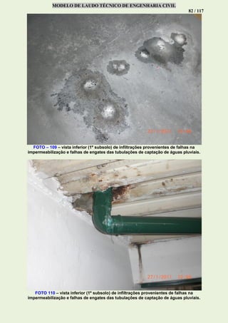MODELO DE LAUDO TÉCNICO DE ENGENHARIA CIVIL
82 / 117
FOTO – 109 – vista inferior (1º subsolo) de infiltrações provenientes de falhas na
impermeabilização e falhas de engates das tubulações de captação de águas pluviais.
FOTO 110 – vista inferior (1º subsolo) de infiltrações provenientes de falhas na
impermeabilização e falhas de engates das tubulações de captação de águas pluviais.
 