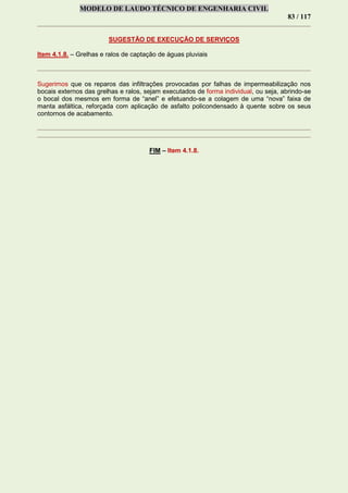 MODELO DE LAUDO TÉCNICO DE ENGENHARIA CIVIL
83 / 117
SUGESTÃO DE EXECUÇÃO DE SERVIÇOS
Item 4.1.8. – Grelhas e ralos de captação de águas pluviais
Sugerimos que os reparos das infiltrações provocadas por falhas de impermeabilização nos
bocais externos das grelhas e ralos, sejam executados de forma individual, ou seja, abrindo-se
o bocal dos mesmos em forma de “anel” e efetuando-se a colagem de uma “nova” faixa de
manta asfáltica, reforçada com aplicação de asfalto policondensado à quente sobre os seus
contornos de acabamento.
FIM – Item 4.1.8.
 