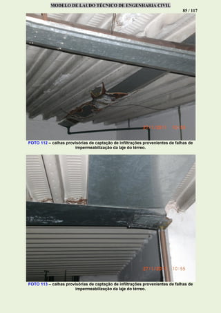 MODELO DE LAUDO TÉCNICO DE ENGENHARIA CIVIL
85 / 117
FOTO 112 – calhas provisórias de captação de infiltrações provenientes de falhas de
impermeabilização da laje do térreo.
FOTO 113 – calhas provisórias de captação de infiltrações provenientes de falhas de
impermeabilização da laje do térreo.
 