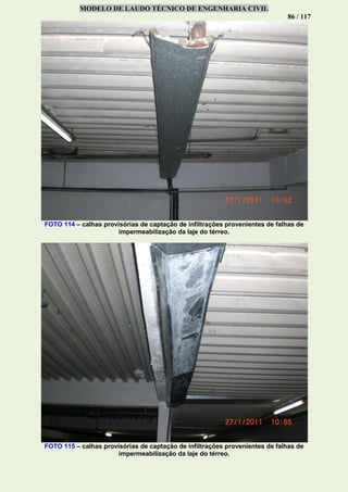 MODELO DE LAUDO TÉCNICO DE ENGENHARIA CIVIL
86 / 117
FOTO 114 – calhas provisórias de captação de infiltrações provenientes de falhas de
impermeabilização da laje do térreo.
FOTO 115 – calhas provisórias de captação de infiltrações provenientes de falhas de
impermeabilização da laje do térreo.
 
