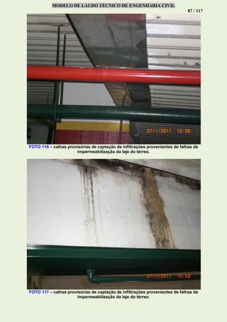 MODELO DE LAUDO TÉCNICO DE ENGENHARIA CIVIL
87 / 117
FOTO 116 – calhas provisórias de captação de infiltrações provenientes de falhas de
impermeabilização da laje do térreo.
FOTO 117 – calhas provisórias de captação de infiltrações provenientes de falhas de
impermeabilização da laje do térreo.
 