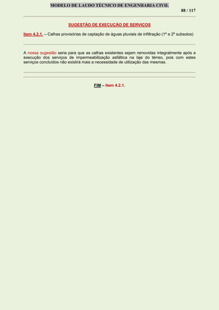 MODELO DE LAUDO TÉCNICO DE ENGENHARIA CIVIL
88 / 117
SUGESTÃO DE EXECUÇÃO DE SERVIÇOS
Item 4.2.1. – Calhas provisórias de captação de águas pluviais de infiltração (1º e 2º subsolos)
A nossa sugestão seria para que as calhas existentes sejam removidas integralmente após a
execução dos serviços de impermeabilização asfáltica na laje do térreo, pois com estes
serviços concluídos não existirá mais a necessidade de utilização das mesmas.
FIM – Item 4.2.1.
 