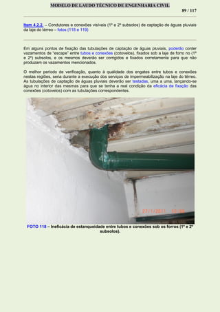 MODELO DE LAUDO TÉCNICO DE ENGENHARIA CIVIL
89 / 117
Item 4.2.2. – Condutores e conexões visíveis (1º e 2º subsolos) de captação de águas pluviais
da laje do térreo – fotos (118 e 119)
Em alguns pontos de fixação das tubulações de captação de águas pluviais, poderão conter
vazamentos de “escape” entre tubos e conexões (cotovelos), fixados sob a laje de forro no (1º
e 2º) subsolos, e os mesmos deverão ser corrigidos e fixados corretamente para que não
produzam os vazamentos mencionados.
O melhor período de verificação, quanto à qualidade dos engates entre tubos e conexões
nestas regiões, seria durante a execução dos serviços de impermeabilização na laje do térreo.
As tubulações de captação de águas pluviais deverão ser testadas, uma a uma, lançando-se
água no interior das mesmas para que se tenha a real condição da eficácia de fixação das
conexões (cotovelos) com as tubulações correspondentes.
FOTO 118 – Ineficácia de estanqueidade entre tubos e conexões sob os forros (1º e 2º
subsolos).
 