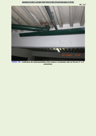 MODELO DE LAUDO TÉCNICO DE ENGENHARIA CIVIL
90 / 117
FOTO 119 – Ineficácia de estanqueidade entre tubos e conexões sob os forros (1º e 2º
subsolos).
 