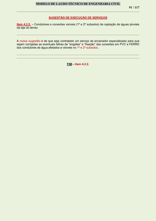 MODELO DE LAUDO TÉCNICO DE ENGENHARIA CIVIL
91 / 117
SUGESTÃO DE EXECUÇÃO DE SERVIÇOS
Item 4.2.2. – Condutores e conexões visíveis (1º e 2º subsolos) de captação de águas pluviais
da laje do térreo
A nossa sugestão é de que seja contratado um serviço de encanador especializado para que
sejam corrigidas as eventuais falhas de “engates” e “fixação” das conexões em PVC e FERRO
dos condutores de água afetados e visíveis no 1º e 2º subsolos.
FIM – Item 4.2.2.
 