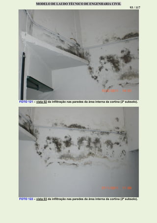 MODELO DE LAUDO TÉCNICO DE ENGENHARIA CIVIL
93 / 117
FOTO 121 – vista 02 da infiltração nas paredes da área interna da cortina (2º subsolo).
FOTO 122 – vista 03 da infiltração nas paredes da área interna da cortina (2º subsolo).
 