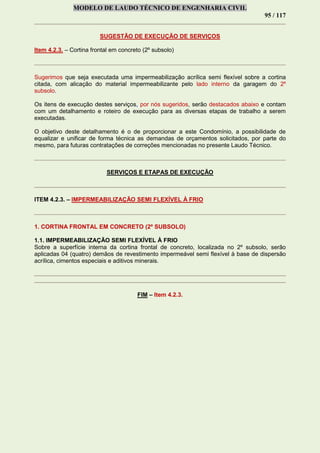 MODELO DE LAUDO TÉCNICO DE ENGENHARIA CIVIL
95 / 117
SUGESTÃO DE EXECUÇÃO DE SERVIÇOS
Item 4.2.3. – Cortina frontal em concreto (2º subsolo)
Sugerimos que seja executada uma impermeabilização acrílica semi flexível sobre a cortina
citada, com alicação do material impermeabilizante pelo lado interno da garagem do 2º
subsolo.
Os itens de execução destes serviços, por nós sugeridos, serão destacados abaixo e contam
com um detalhamento e roteiro de execução para as diversas etapas de trabalho a serem
executadas.
O objetivo deste detalhamento é o de proporcionar a este Condomínio, a possibilidade de
equalizar e unificar de forma técnica as demandas de orçamentos solicitados, por parte do
mesmo, para futuras contratações de correções mencionadas no presente Laudo Técnico.
SERVIÇOS E ETAPAS DE EXECUÇÃO
ITEM 4.2.3. – IMPERMEABILIZAÇÃO SEMI FLEXÍVEL À FRIO
1. CORTINA FRONTAL EM CONCRETO (2º SUBSOLO)
1.1. IMPERMEABILIZAÇÃO SEMI FLEXÍVEL À FRIO
Sobre a superfície interna da cortina frontal de concreto, localizada no 2º subsolo, serão
aplicadas 04 (quatro) demãos de revestimento impermeável semi flexível à base de dispersão
acrílica, cimentos especiais e aditivos minerais.
FIM – Item 4.2.3.
 