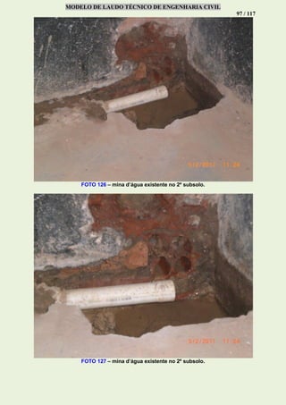 MODELO DE LAUDO TÉCNICO DE ENGENHARIA CIVIL
97 / 117
FOTO 126 – mina d’água existente no 2º subsolo.
FOTO 127 – mina d’água existente no 2º subsolo.
 