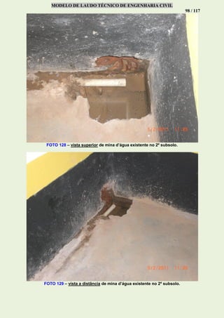 MODELO DE LAUDO TÉCNICO DE ENGENHARIA CIVIL
98 / 117
FOTO 128 – vista superior de mina d’água existente no 2º subsolo.
FOTO 129 – vista a distância de mina d’água existente no 2º subsolo.
 