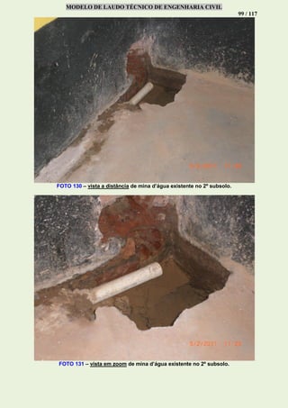 MODELO DE LAUDO TÉCNICO DE ENGENHARIA CIVIL
99 / 117
FOTO 130 – vista a distância de mina d’água existente no 2º subsolo.
FOTO 131 – vista em zoom de mina d’água existente no 2º subsolo.
 