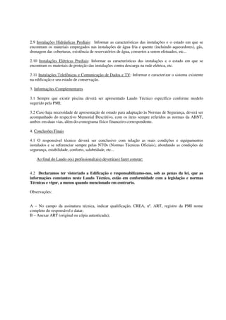 2.9 Instalações Hidráulicas Prediais: Informar as características das instalações e o estado em que se 
encontram os materiais empregados nas instalações de água fria e quente (incluindo aquecedores), gás, 
drenagem das coberturas, existência de reservatórios de água, consertos a serem efetuados, etc... 
2.10 Instalações Elétricas Prediais: Informar as características das instalações e o estado em que se 
encontram os materiais de proteção das instalações contra descarga na rede elétrica, etc. 
2.11 Instalações Telefônicas e Comunicação de Dados e TV: Informar e caracterizar o sistema existente 
na edificação e seu estado de conservação. 
3. Informações Complementares 
3.1 Sempre que existir piscina deverá ser apresentado Laudo Técnico específico conforme modelo 
sugerido pela PMI; 
3.2 Caso haja necessidade de apresentação de estudo para adaptação às Normas de Segurança, deverá ser 
acompanhado do respectivo Memorial Descritivo, com os itens sempre referidos as normas da ABNT, 
ambos em duas vias, além do cronograma físico financeiro correspondente. 
4. Conclusões Finais 
4.1 O responsável técnico deverá ser conclusivo com relação as reais condições e equipamentos 
instalados e se referenciar sempre pelas NTOs (Normas Técnicas Oficiais), abordando as condições de 
segurança, estabilidade, conforto, salubridade, etc... 
Ao final do Laudo o(s) profissional(ais) deverá(ao) fazer constar: 
4.2 Declaramos ter vistoriado a Edificação e responsabilizamo-nos, sob as penas da lei, que as 
informações constantes neste Laudo Técnico, estão em conformidade com a legislação e normas 
Técnicas e vigor, a menos quando mencionado em contrario. 
Observações: 
A – No campo da assinatura técnica, indicar qualificação, CREA, nº. ART, registro da PMI nome 
completo do responsável e datar; 
B – Anexar ART (original ou cópia autenticada); 
