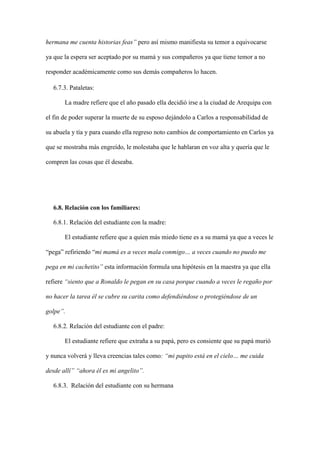 hermana me cuenta historias feas” pero así mismo manifiesta su temor a equivocarse
ya que la espera ser aceptado por su mamá y sus compañeros ya que tiene temor a no
responder académicamente como sus demás compañeros lo hacen.
6.7.3. Pataletas:
La madre refiere que el año pasado ella decidió irse a la ciudad de Arequipa con
el fin de poder superar la muerte de su esposo dejándolo a Carlos a responsabilidad de
su abuela y tía y para cuando ella regreso noto cambios de comportamiento en Carlos ya
que se mostraba más engreído, le molestaba que le hablaran en voz alta y quería que le
compren las cosas que él deseaba.
6.8. Relación con los familiares:
6.8.1. Relación del estudiante con la madre:
El estudiante refiere que a quien más miedo tiene es a su mamá ya que a veces le
“pega” refiriendo “mi mamá es a veces mala conmigo… a veces cuando no puedo me
pega en mi cachetito” esta información formula una hipótesis en la maestra ya que ella
refiere “siento que a Ronaldo le pegan en su casa porque cuando a veces le regaño por
no hacer la tarea él se cubre su carita como defendiéndose o protegiéndose de un
golpe”.
6.8.2. Relación del estudiante con el padre:
El estudiante refiere que extraña a su papá, pero es consiente que su papá murió
y nunca volverá y lleva creencias tales como: “mi papito está en el cielo… me cuida
desde allí” “ahora él es mi angelito”.
6.8.3. Relación del estudiante con su hermana
 