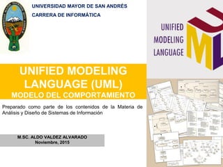 UNIFIED MODELING
LANGUAGE (UML)
MODELO DEL COMPORTAMIENTO
M.SC. ALDO VALDEZ ALVARADO
Noviembre, 2015
Preparado como parte de los contenidos de la Materia de
Análisis y Diseño de Sistemas de Información
UNIVERSIDAD MAYOR DE SAN ANDRÉS
CARRERA DE INFORMÁTICA
 