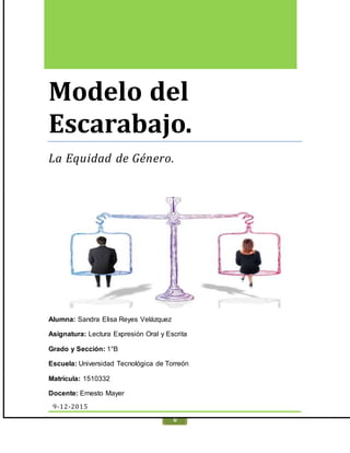 MODELO DEL ESCARABAJO. UNIDADIII
0
Modelo del
Escarabajo.
La Equidad de Género.
Alumna: Sandra Elisa Reyes Velázquez
Asignatura: Lectura Expresión Oral y Escrita
Grado y Sección: 1°B
Escuela: Universidad Tecnológica de Torreón
Matrícula: 1510332
Docente: Ernesto Mayer
9-12-2015
 