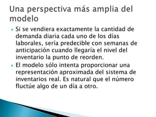    Si se vendiera exactamente la cantidad de
    demanda diaria cada uno de los días
    laborales, sería predecible con semanas de
    anticipación cuando llegaría el nivel del
    inventario la punto de reorden.
   El modelo sólo intenta proporcionar una
    representación aproximada del sistema de
    inventarios real. Es natural que el número
    fluctúe algo de un día a otro.
 