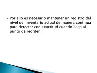    Por ello es necesario mantener un registro del
    nivel del inventario actual de manera continua
    para detectar con exactitud cuando llega al
    punto de reorden.
 