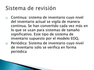 a)   Continua: sistema de inventario cuyo nivel
     del inventario actual se vigila de manera
     continua. Se han convertido cada vez más en
     lo que se usan para sistemas de tamaño
     significativo. Este tipo de sistema de
     inventario supuesto por el modelo EOQ.
b)   Periódica: Sistema de inventario cuyo nivel
     de inventario sólo se verifica en forma
     periódica
 