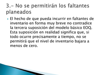    El hecho de que pueda incurrir en faltantes de
    inventario en forma muy breve no contradice
    la tercera suposición del modelo básico EOQ.
    Esta suposición en realidad significa que, si
    todo ocurre precisamente a tiempo, no se
    permitirá que el nivel de inventario bajara a
    menos de cero.
 