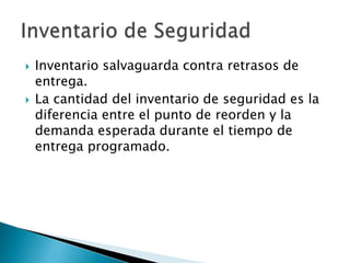    Inventario salvaguarda contra retrasos de
    entrega.
   La cantidad del inventario de seguridad es la
    diferencia entre el punto de reorden y la
    demanda esperada durante el tiempo de
    entrega programado.
 