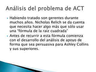    Habiendo tratado son gerentes durante
    muchos años. Nicholas Relich se da cuenta
    que necesita hacer algo más que sólo usar
    una “fórmula de la raíz cuadrada”
   Antes de recurrir a esta fórmula comienza
    con el desarrollo del análisis de apoyo de
    forma que sea persuasiva para Ashley Collins
    y sus superiores.
 
