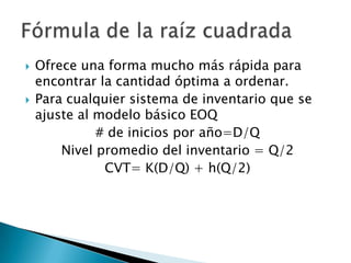    Ofrece una forma mucho más rápida para
    encontrar la cantidad óptima a ordenar.
   Para cualquier sistema de inventario que se
    ajuste al modelo básico EOQ
              # de inicios por año=D/Q
        Nivel promedio del inventario = Q/2
               CVT= K(D/Q) + h(Q/2)
 