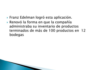    Franz Edelman logró esta aplicación.
   Renovó la forma en que la compañía
    administraba su inventario de productos
    terminados de más de 100 productos en 12
    bodegas
 