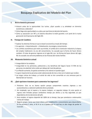 Bosquejo	
  Explicativo	
  del	
  Modelo	
  del	
  Plan	
  
	
  
I.	
  	
  	
  	
  	
  	
  	
  	
  Breve	
  historia	
  personal	
  
• Historia	
   antes	
   de	
   la	
   oportunidad.	
   Sus	
   luchas.	
   ¿Qué	
   sucedía	
   a	
   su	
   alrededor	
   en	
   términos	
  
económicos	
  y	
  laborales?	
  
• Cómo	
  llega	
  esta	
  oportunidad	
  a	
  su	
  vida	
  y	
  por	
  qué	
  toma	
  la	
  decisión	
  de	
  hacerlo.	
  
• Cómo	
  su	
  asociación	
  con	
  INT	
  y	
  el	
  sistema	
  educativo	
  lo	
  están	
  guiando	
  a	
  ser	
  parte	
  de	
  la	
  nueva	
  
generación	
  de	
  Empresarios	
  del	
  Siglo	
  XXI.	
  
II.	
  	
  	
  	
  	
  Tiempo	
  de	
  Cambios	
  
• Explicar	
  las	
  distintas	
  formas	
  en	
  que	
  se	
  basó	
  la	
  economía	
  a	
  través	
  del	
  tiempo.	
  	
  
• Era	
  agrícola	
  -­‐>	
  Industrialización	
  -­‐>	
  Globalización,	
  tecnología	
  y	
  conocimiento.	
  	
  
• Los	
  cambios	
  económicos	
  que	
  están	
  ocurriendo,	
  el	
  cambio	
  de	
  la	
  revolución	
  industrial	
  y	
  la	
  época	
  
del	
   empleo	
   tradicional	
   a	
   la	
   era	
   del	
   conocimiento,	
   ha	
   causado	
   que	
   la	
   forma	
   de	
   hacer	
   dinero	
  
cambien.	
  El	
  tratar	
  de	
  generar	
  ingresos	
  en	
  el	
  siglo	
  XXI,	
  con	
  	
  las	
  formas	
  de	
  hacer	
  dinero	
  del	
  siglo	
  
XX,	
  ha	
  causado	
  una	
  serie	
  de	
  problemas	
  en	
  las	
  finanzas	
  del	
  núcleo	
  familiar.	
  
III.	
  	
  	
  	
  	
  Momento	
  histórico	
  actual	
  
• Inseguridad	
  en	
  los	
  empleos.	
  
• Inseguridad	
   en	
   las	
   pensiones,	
   jubilaciones	
   y	
   los	
   beneficios	
   del	
   Seguro	
   Social.	
   El	
   95%	
   de	
   las	
  
personas	
  a	
  la	
  edad	
  del	
  retiro	
  están	
  por	
  debajo	
  del	
  nivel	
  de	
  pobreza.	
  
• La	
  inflación	
  aumenta,	
  los	
  gastos	
  aumentan	
  y	
  los	
  salarios	
  se	
  quedan	
  igual.	
  
• La	
  gran	
  mayoría	
  de	
  las	
  personas	
  están	
  sobreviviendo	
  de	
  mes	
  a	
  mes	
  con	
  el	
  salario	
  que	
  reciben.	
  
• Las	
   largas	
   rutinas	
   de	
   trabajo	
   y	
   el	
   estrés	
   de	
   vida	
   se	
   han	
   convertido	
   en	
   una	
   amenaza	
   para	
   la	
  
libertad	
  del	
  ser	
  humano.	
  
IV.	
  	
  	
  	
  	
  ¿Qué	
  opciones	
  tenemos	
  para	
  aumentar	
  los	
  ingresos?	
  
• Préstamo:	
   Esta	
   no	
   es	
   buena	
   opción	
   porque	
   compromete	
   nuestros	
   ingresos	
   y	
   nos	
  
acostumbramos	
  a	
  sobrevivir	
  pidiendo	
  dinero	
  prestado.	
  	
  
• Ser	
   empleado:	
   que	
   el	
   esposo	
   y	
   la	
   esposa	
   trabajen,	
   un	
   segundo	
   trabajo.	
   En	
   esta	
   opción	
   el	
  
ingreso	
   está	
   limitado	
   porque	
   cambiamos	
   tiempo	
   por	
   dinero	
   y	
   no	
   hay	
   seguridad,	
   ya	
   que	
  
dependemos	
  de	
  las	
  decisiones	
  del	
  jefe.	
  
• Auto	
  empleo:	
  el	
  ingreso	
  depende	
  del	
  100%	
  de	
  tu	
  tiempo.	
  Hay	
  que	
  someterse	
  a	
  extenuantes	
  
rutinas	
  de	
  trabajo.	
  
• Negocio	
  propio:	
  tienes	
  que	
  tener	
  dinero	
  para	
  establecerlo	
  y	
  conocimiento	
  para	
  desarrollarlo.	
  
En	
  los	
  primeros	
  5	
  años,	
  el	
  95	
  %	
  se	
  va	
  a	
  quiebra	
  por	
  lo	
  cual	
  hay	
  un	
  alto	
  riesgo	
  de	
  perder	
  la	
  
inversión.	
  
 