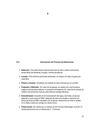 5
VI.3 Descripción del Proceso de Elaboración
• Selección.- Se utiliza frutas maduras para dar el color y sabor al producto,
sanas libres de bacterias, hongos, mohosy levaduras.
• Lavado.- Para eliminar partículas adheridas, se realiza con lejía (3 gotas por
cada litro)
• Pelado y trozado.- El pelado y/o cortado se hace manual con un cuchillo.
• Pulpeado o Refinado.- En caso de la papaya, se realiza con una licuadora,
luego se tamiza para obtener un producto homogéneo; En caso de la naranja se
realiza una extracción manual, para ahorrar energía eléctrica.
• Estandarizado.-Consiste en la incorporación del agua, las frutas, el azúcar,
dejando un poco para el CMC; después de diluir se procede a adicionar en
forma de lluvia el CMC mezclado con el azúcar, finalmente se mide la acidez
3.5 si falta o sobra se corrige con ácido cítrico.
• Pasteurizado.-Se realiza por un tiempo de 20 minutos hasta llegar a los 85 °C,
donde permanece por un tiempo de 2 – 3 minutos.
10
 