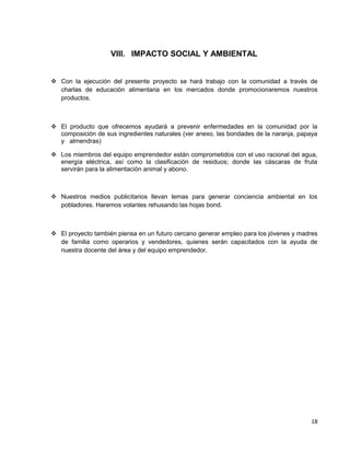 VIII. IMPACTO SOCIAL Y AMBIENTAL
 Con la ejecución del presente proyecto se hará trabajo con la comunidad a través de
charlas de educación alimentaria en los mercados donde promocionaremos nuestros
productos.
 El producto que ofrecemos ayudará a prevenir enfermedades en la comunidad por la
composición de sus ingredientes naturales (ver anexo, las bondades de la naranja, papaya
ymalmendras)
 Los miembros del equipo emprendedor están comprometidos con el uso racional del agua,
energía eléctrica, así como la clasificación de residuos; donde las cáscaras de fruta
servirán para la alimentación animal y abono.
 Nuestros medios publicitarios llevan lemas para generar conciencia ambiental en los
pobladores. Haremos volantes rehusando las hojas bond.
 El proyecto también piensa en un futuro cercano generar empleo para los jóvenes y madres
de familia como operarios y vendedores, quienes serán capacitados con la ayuda de
nuestra docente del área y del equipo emprendedor.
18
 
