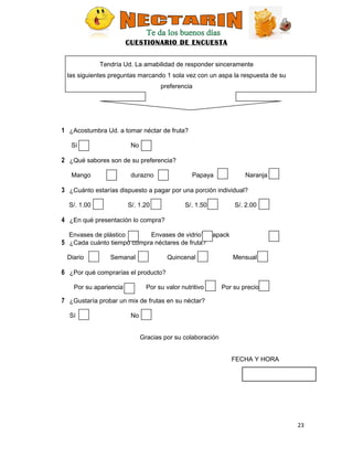 CUESTIONARIO DE ENCUESTA
Tendría Ud. La amabilidad de responder sinceramente
las siguientes preguntas marcando 1 sola vez con un aspa la respuesta de su
preferencia
1 ¿Acostumbra Ud. a tomar néctar de fruta?
Sí No
2 ¿Qué sabores son de su preferencia?
Mango durazno Papaya Naranja
3 ¿Cuánto estarías dispuesto a pagar por una porción individual?
S/. 1.00 S/. 1.20 S/. 1.50 S/. 2.00
4 ¿En qué presentación lo compra?
Envases de plástico Envases de vidrioTetrapack
5 ¿Cada cuánto tiempo compra néctares de fruta?
Diario Semanal Quincenal Mensual
6 ¿Por qué comprarías el producto?
Por su apariencia Por su valor nutritivo Por su precio
7 ¿Gustaría probar un mix de frutas en su néctar?
Sí No
Gracias por su colaboración
FECHA Y HORA
23
 