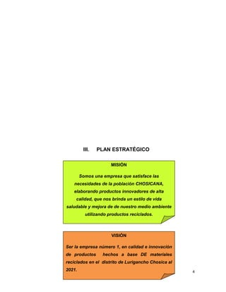 III. PLAN ESTRATÉGICO
4
MISIÓN
Somos una empresa que satisface las
necesidades de la población CHOSICANA,
elaborando productos innovadores de alta
calidad, que nos brinda un estilo de vida
saludable y mejora de de nuestro medio ambiente
utilizando productos reciclados.
VISIÓN
Ser la empresa número 1, en calidad e innovación
de productos hechos a base DE materiales
reciclados en el distrito de Lurigancho Chosica al
2021.
 