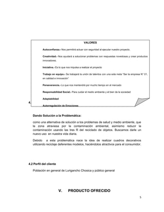 IV. CLIENTES
4.1 Descripción de la Oportunidad de negocio
Dando Solución a la Problemática:
como una alternativa de solución a los problemas de salud y medio ambiente, que
la zona atraviesa por la contaminación ambiental, asimismo reducir la
contaminación usando las tres R del reciclado de objetos. Buscamos darle un
nuevo uso en nuestra vida diaria.
Debido a esta problemática nace la idea de realizar cuadros decorativos
utilizando reciclaje deferentes modelos, haciéndolos atractivos para el consumidor.
4.2 Perfil del cliente
Población en general de Lurigancho Chosica y público general
V. PRODUCTO OFRECIDO
5
VALORES
Autoconfianza.- Nos permitirá actuar con seguridad al ejecutar nuestro proyecto.
Creatividad.- Nos ayudará a solucionar problemas con respuestas novedosas y crear productos
innovadores.
Iniciativa.- Es lo que nos impulsa a realizar el proyecto
Trabajo en equipo.- Se trabajará la unión de talentos con una sola meta “Ser la empresa N° 01,
en calidad e innovación”
Perseverancia.- Lo que nos mantendrá por mucho tiempo en el mercado
Responsabilidad Social.- Para cuidar el medio ambiente y el bien de la sociedad
Adaptabilidad
Autorregulación de Emociones
 