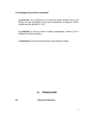 V.2 Estrategias de promoción y publicidad
La promoción: por la compra de un six pack de nuestro producto más un sol
llévese una caja de galletas de soya para complementar el desayuno. (Precio
sugerido para las galletas (S/. 1.50)
La publicidad: se hará por medio de afiches, gigantografía, volantes y por el
facebook de nuestra empresa ().
La distribución: Se hará por venta directa y personalizada al cliente.
VI. PRODUCCIÓN
VI.1 Recursos Productivos
7
 