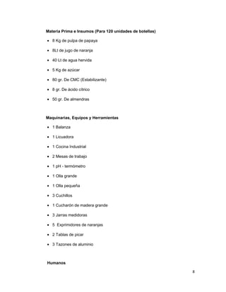 Materia Prima e Insumos (Para 120 unidades de botellas)
• 8 Kg de pulpa de papaya
• 8Lt de jugo de naranja
• 40 Lt de agua hervida
• 5 Kg de azúcar
• 80 gr. De CMC (Estabilizante)
• 8 gr. De ácido cítrico
• 50 gr. De almendras
Maquinarias, Equipos y Herramientas
• 1 Balanza
• 1 Licuadora
• 1 Cocina Industrial
• 2 Mesas de trabajo
• 1 pH - termómetro
• 1 Olla grande
• 1 Olla pequeña
• 3 Cuchillos
• 1 Cucharón de madera grande
• 3 Jarras medidoras
• 5 Exprimidores de naranjas
• 2 Tablas de picar
• 3 Tazones de aluminio
Humanos
8
 