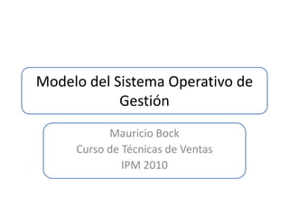 Modelo del Sistema Operativo de
            Gestión
           Mauricio Bock
     Curso de Técnicas de Ventas
              IPM 2010
 