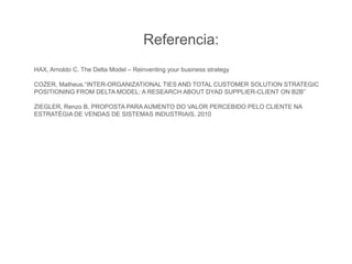Referencia:
HAX, Arnoldo C. The Delta Model – Reinventing your business strategy
COZER, Matheus.“INTER-ORGANIZATIONAL TIES AND TOTAL CUSTOMER SOLUTION STRATEGIC
POSITIONING FROM DELTA MODEL: A RESEARCH ABOUT DYAD SUPPLIER-CLIENT ON B2B”
ZIEGLER, Renzo B. PROPOSTA PARA AUMENTO DO VALOR PERCEBIDO PELO CLIENTE NA
ESTRATÉGIA DE VENDAS DE SISTEMAS INDUSTRIAIS. 2010
 